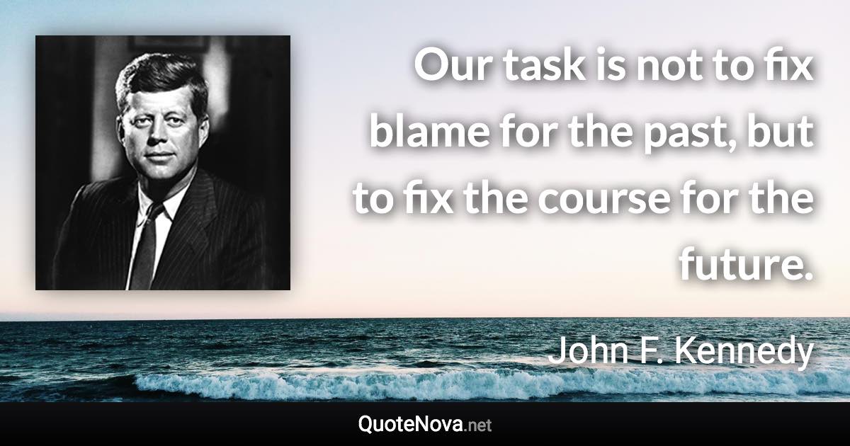 Our task is not to fix blame for the past, but to fix the course for the future. - John F. Kennedy quote