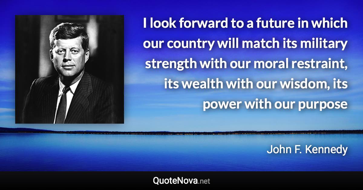 I look forward to a future in which our country will match its military strength with our moral restraint, its wealth with our wisdom, its power with our purpose - John F. Kennedy quote