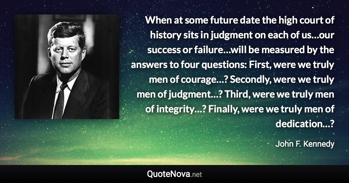 When at some future date the high court of history sits in judgment on each of us…our success or failure…will be measured by the answers to four questions: First, were we truly men of courage…? Secondly, were we truly men of judgment…? Third, were we truly men of integrity…? Finally, were we truly men of dedication…? - John F. Kennedy quote