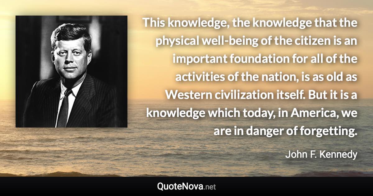 This knowledge, the knowledge that the physical well-being of the citizen is an important foundation for all of the activities of the nation, is as old as Western civilization itself. But it is a knowledge which today, in America, we are in danger of forgetting. - John F. Kennedy quote