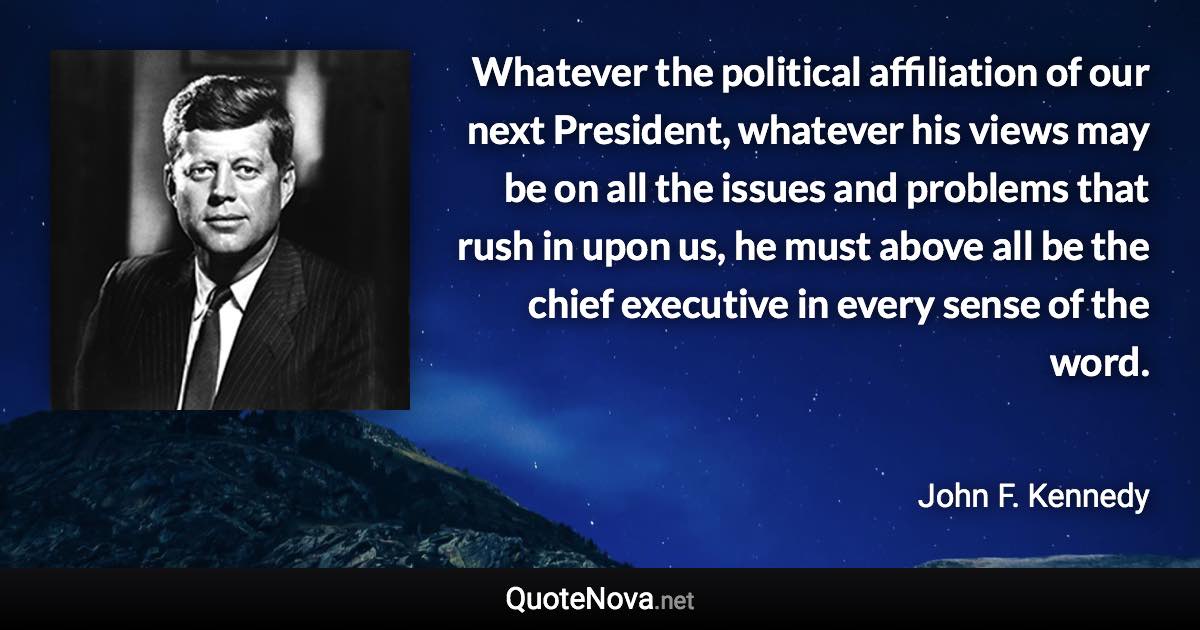 Whatever the political affiliation of our next President, whatever his views may be on all the issues and problems that rush in upon us, he must above all be the chief executive in every sense of the word. - John F. Kennedy quote