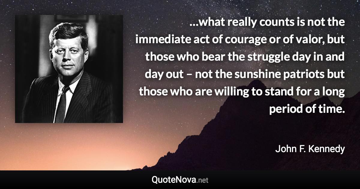 …what really counts is not the immediate act of courage or of valor, but those who bear the struggle day in and day out – not the sunshine patriots but those who are willing to stand for a long period of time. - John F. Kennedy quote