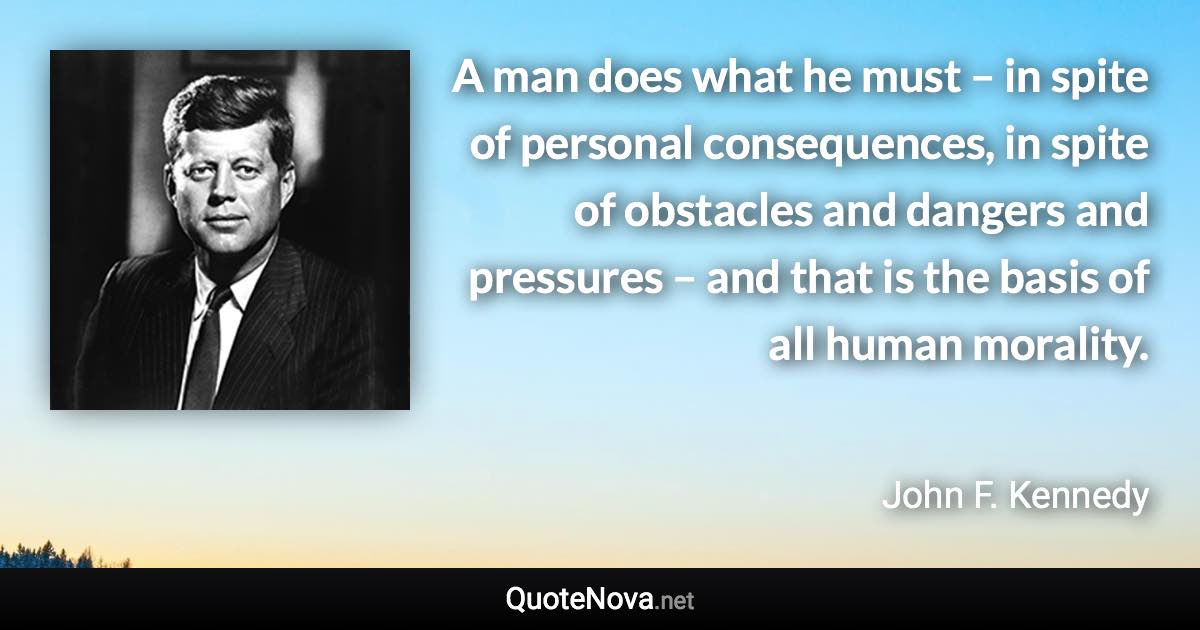 A man does what he must – in spite of personal consequences, in spite of obstacles and dangers and pressures – and that is the basis of all human morality. - John F. Kennedy quote