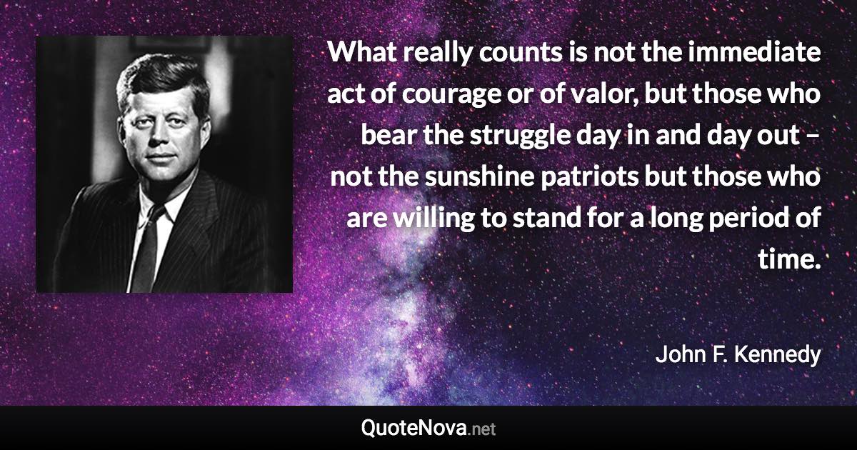 What really counts is not the immediate act of courage or of valor, but those who bear the struggle day in and day out – not the sunshine patriots but those who are willing to stand for a long period of time. - John F. Kennedy quote