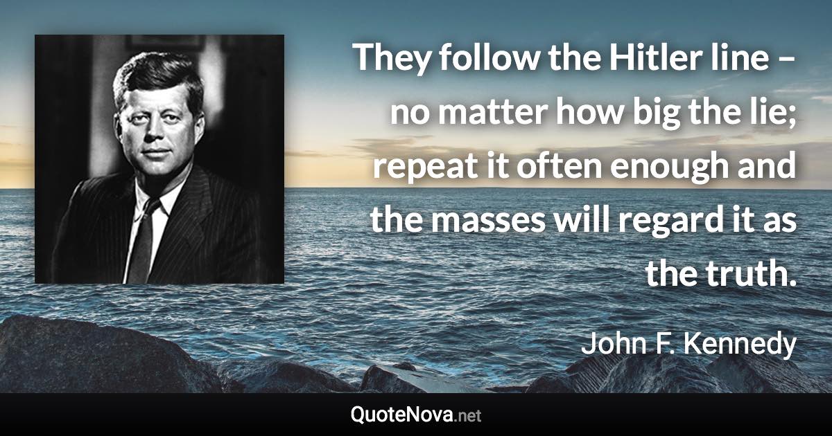 They follow the Hitler line – no matter how big the lie; repeat it often enough and the masses will regard it as the truth. - John F. Kennedy quote