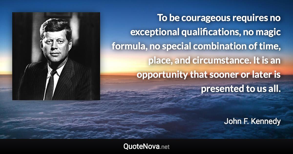 To be courageous requires no exceptional qualifications, no magic formula, no special combination of time, place, and circumstance. It is an opportunity that sooner or later is presented to us all. - John F. Kennedy quote