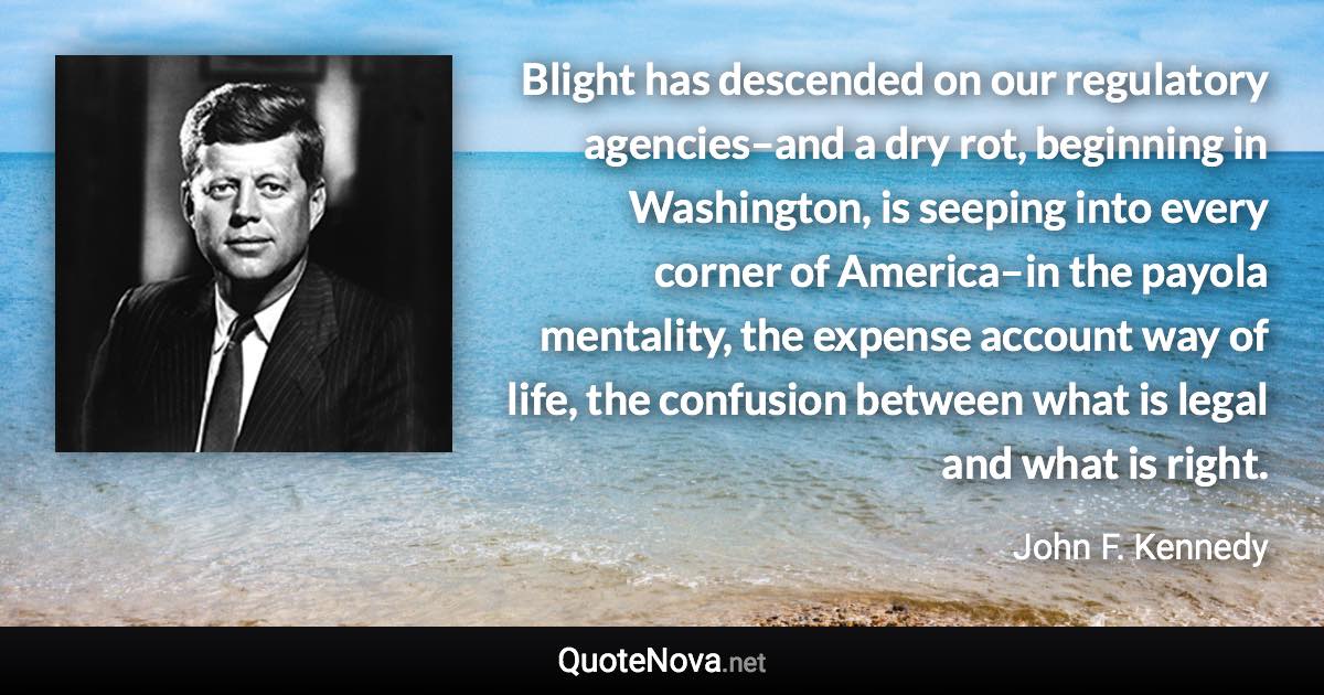 Blight has descended on our regulatory agencies–and a dry rot, beginning in Washington, is seeping into every corner of America–in the payola mentality, the expense account way of life, the confusion between what is legal and what is right. - John F. Kennedy quote