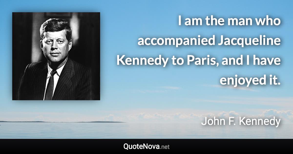 I am the man who accompanied Jacqueline Kennedy to Paris, and I have enjoyed it. - John F. Kennedy quote