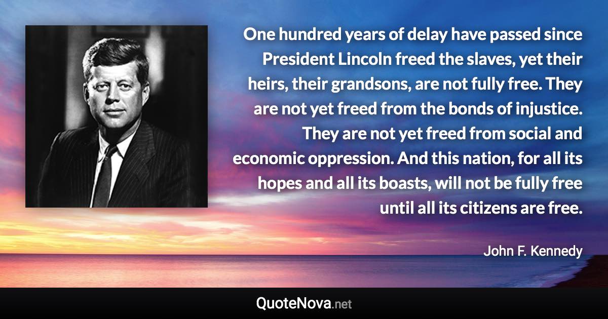 One hundred years of delay have passed since President Lincoln freed the slaves, yet their heirs, their grandsons, are not fully free. They are not yet freed from the bonds of injustice. They are not yet freed from social and economic oppression. And this nation, for all its hopes and all its boasts, will not be fully free until all its citizens are free. - John F. Kennedy quote