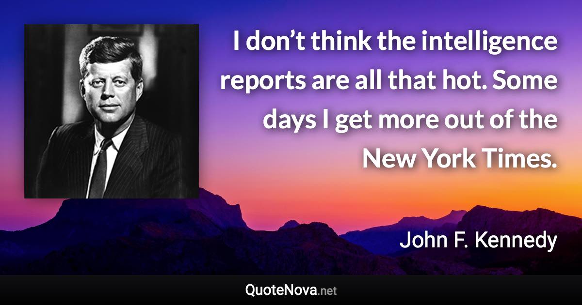 I don’t think the intelligence reports are all that hot. Some days I get more out of the New York Times. - John F. Kennedy quote