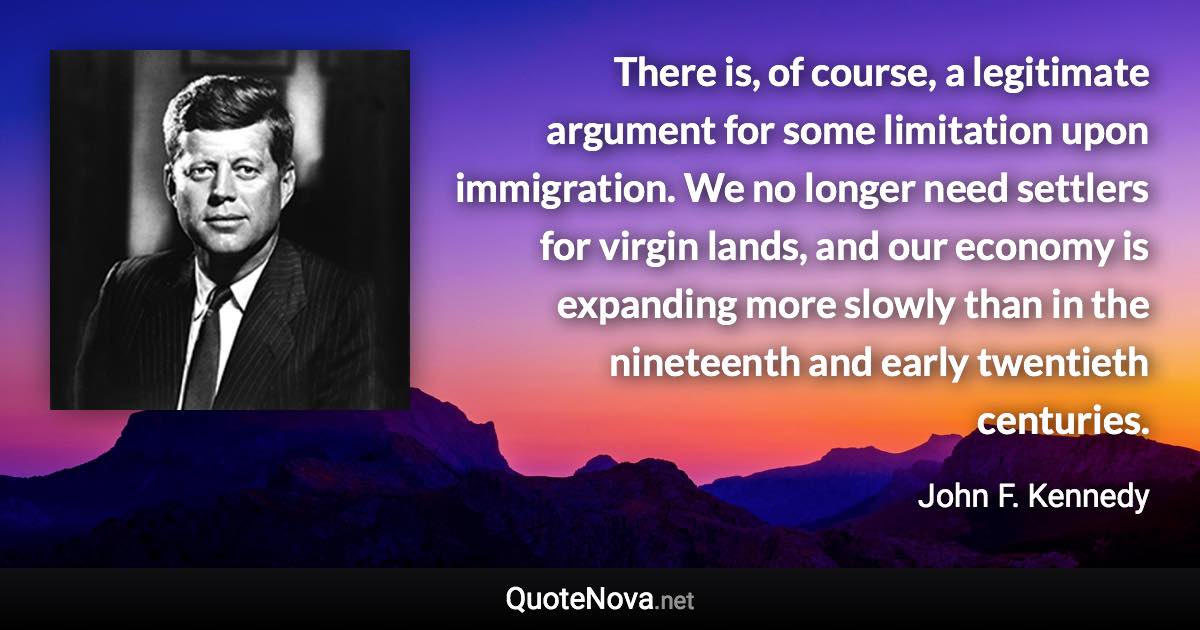 There is, of course, a legitimate argument for some limitation upon immigration. We no longer need settlers for virgin lands, and our economy is expanding more slowly than in the nineteenth and early twentieth centuries. - John F. Kennedy quote