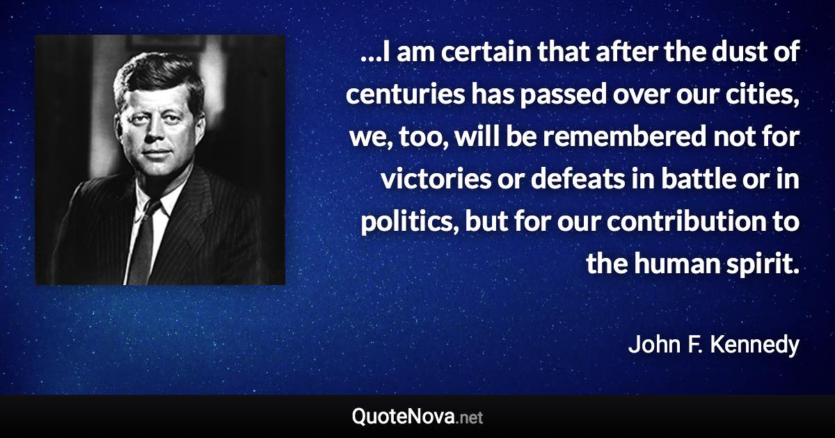 …I am certain that after the dust of centuries has passed over our cities, we, too, will be remembered not for victories or defeats in battle or in politics, but for our contribution to the human spirit. - John F. Kennedy quote