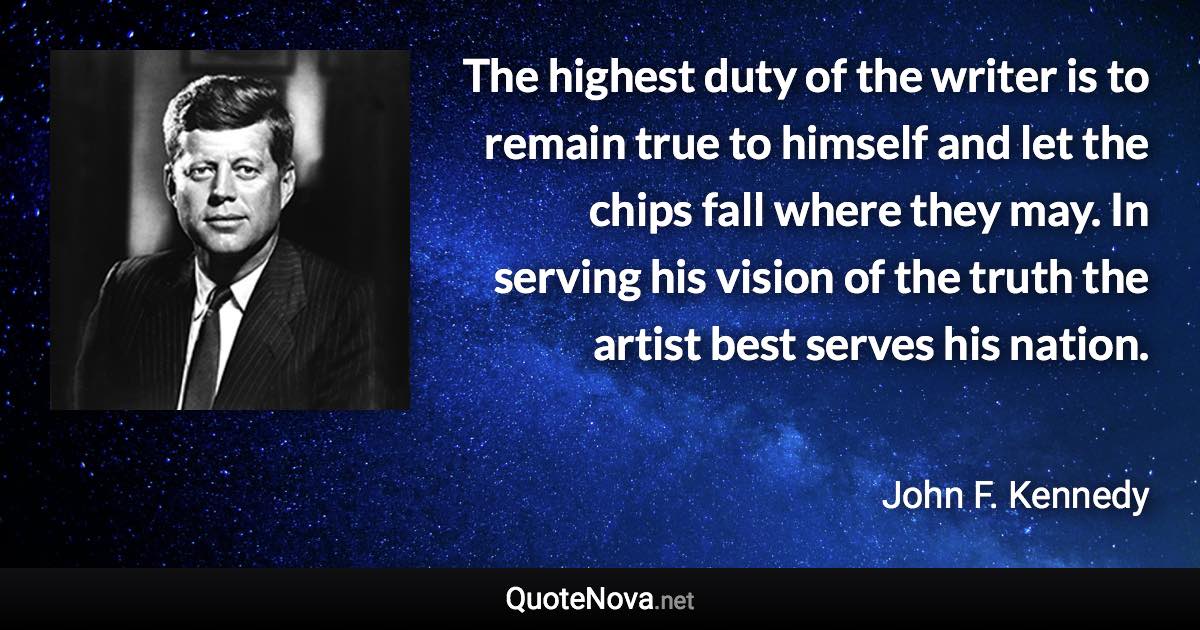 The highest duty of the writer is to remain true to himself and let the chips fall where they may. In serving his vision of the truth the artist best serves his nation. - John F. Kennedy quote