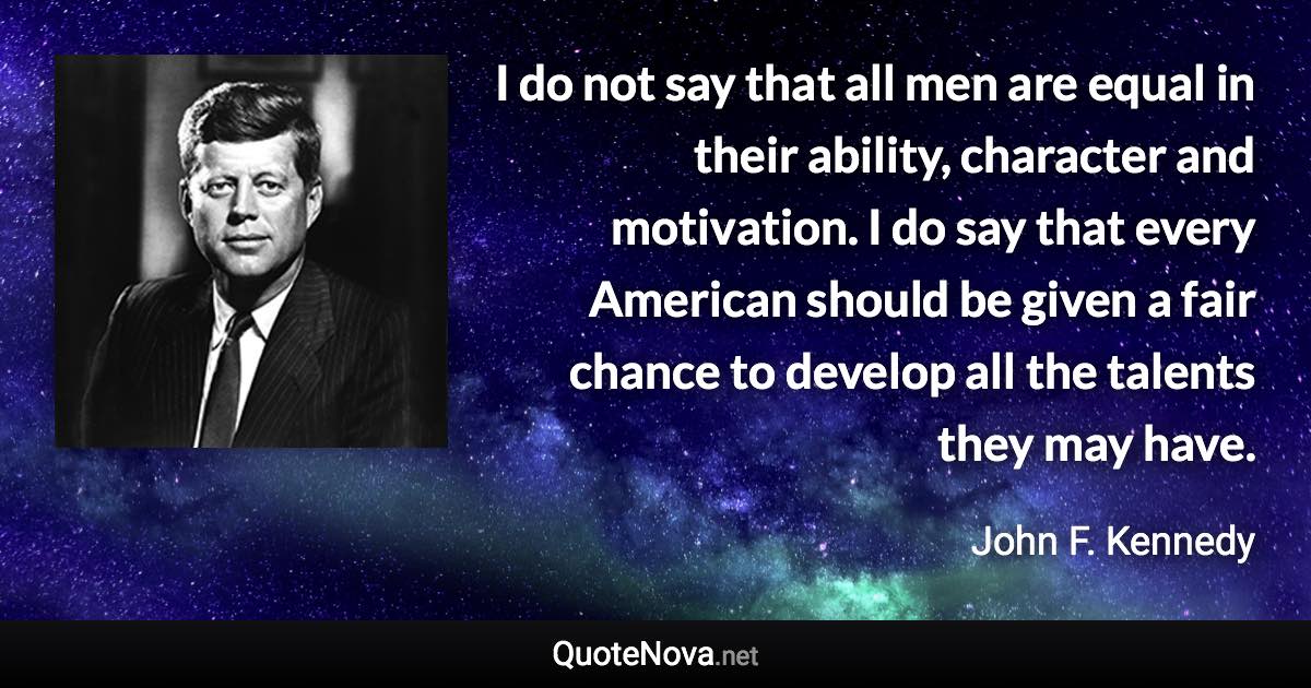 I do not say that all men are equal in their ability, character and motivation. I do say that every American should be given a fair chance to develop all the talents they may have. - John F. Kennedy quote