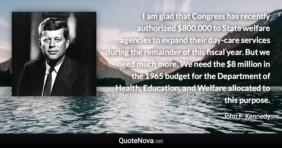 I am glad that Congress has recently authorized $800,000 to State welfare agencies to expand their day-care services during the remainder of this fiscal year. But we need much more. We need the $8 million in the 1965 budget for the Department of Health, Education, and Welfare allocated to this purpose. - John F. Kennedy quote