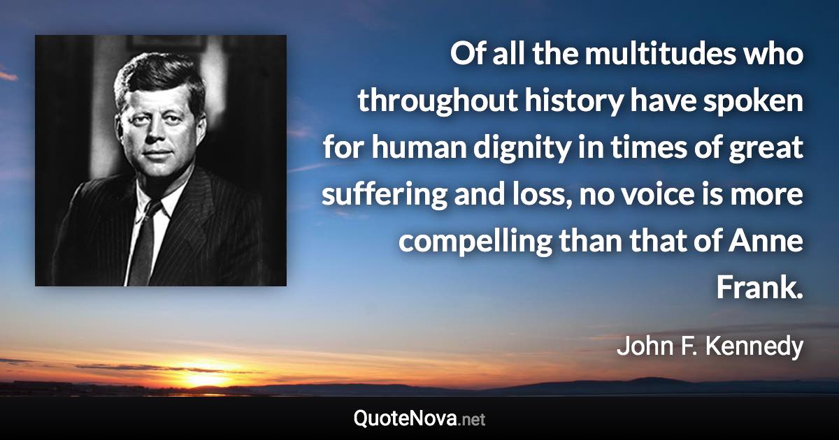 Of all the multitudes who throughout history have spoken for human dignity in times of great suffering and loss, no voice is more compelling than that of Anne Frank. - John F. Kennedy quote