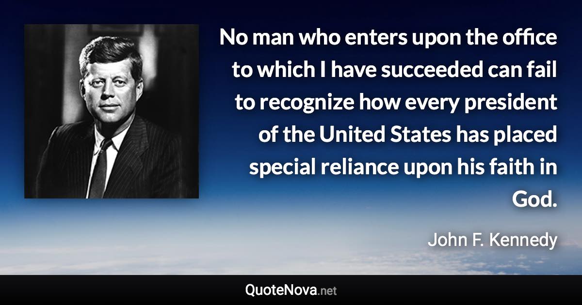 No man who enters upon the office to which I have succeeded can fail to recognize how every president of the United States has placed special reliance upon his faith in God. - John F. Kennedy quote