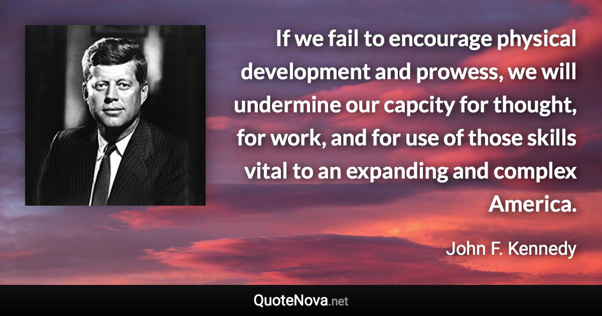 If we fail to encourage physical development and prowess, we will undermine our capcity for thought, for work, and for use of those skills vital to an expanding and complex America. - John F. Kennedy quote