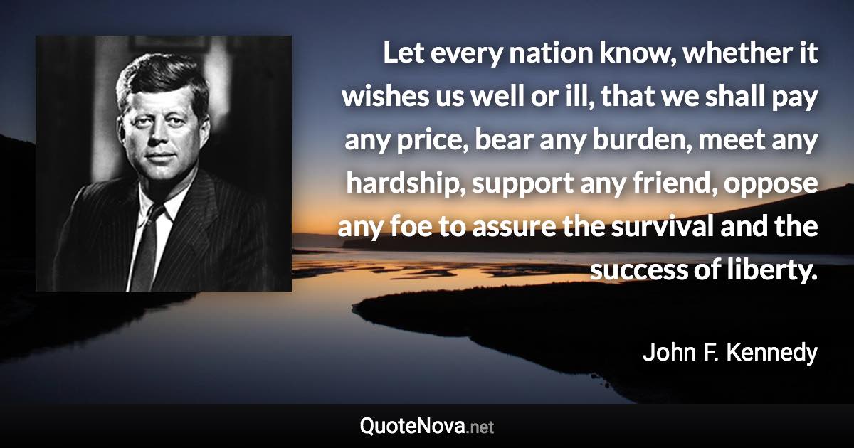 Let every nation know, whether it wishes us well or ill, that we shall pay any price, bear any burden, meet any hardship, support any friend, oppose any foe to assure the survival and the success of liberty. - John F. Kennedy quote