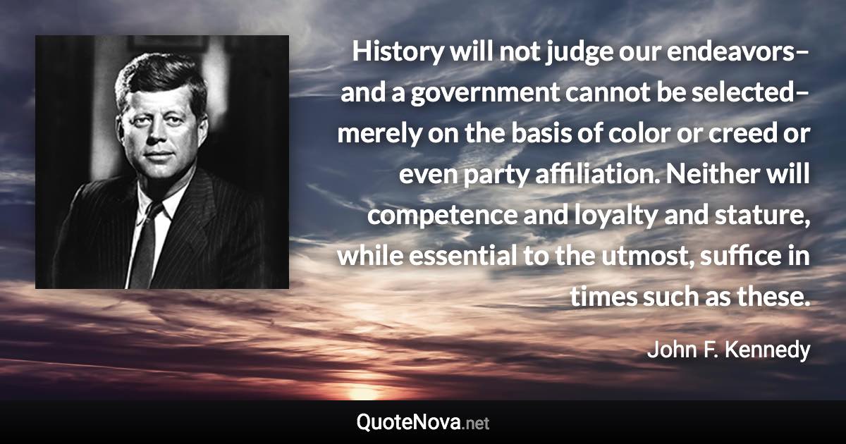 History will not judge our endeavors–and a government cannot be selected–merely on the basis of color or creed or even party affiliation. Neither will competence and loyalty and stature, while essential to the utmost, suffice in times such as these. - John F. Kennedy quote