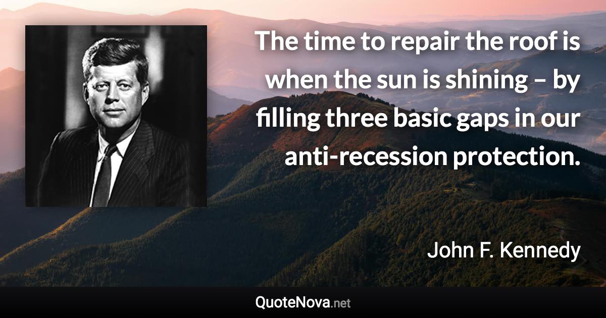 The time to repair the roof is when the sun is shining – by filling three basic gaps in our anti-recession protection. - John F. Kennedy quote