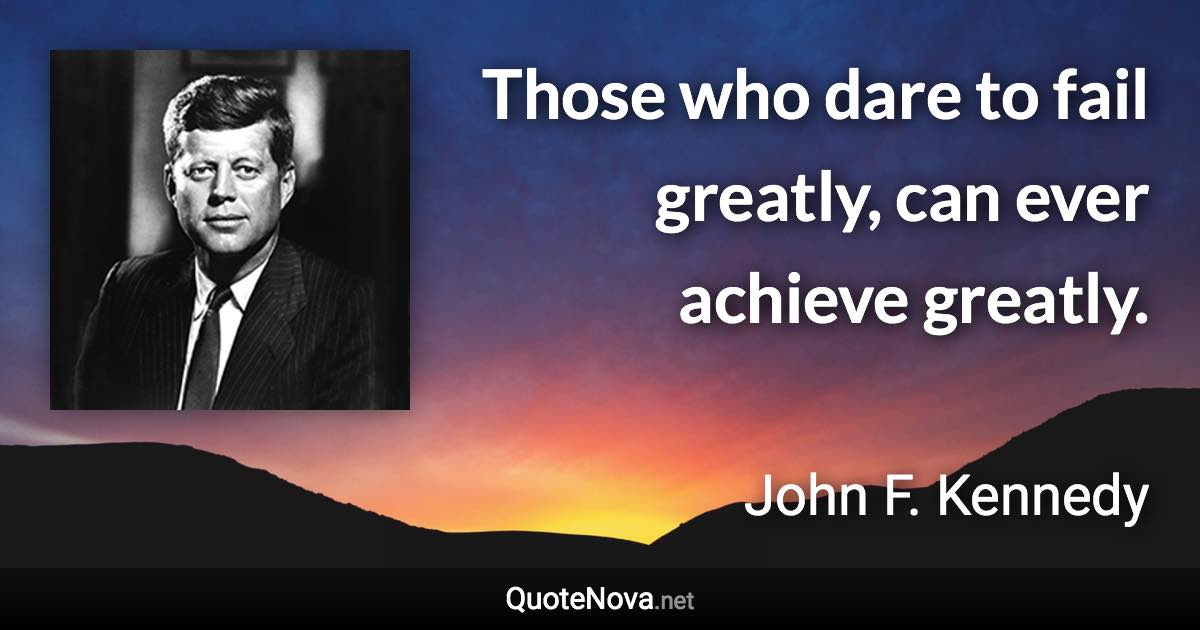 Those who dare to fail greatly, can ever achieve greatly. - John F. Kennedy quote