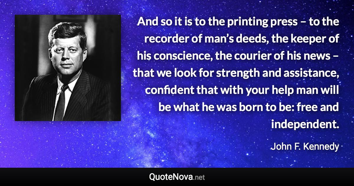 And so it is to the printing press – to the recorder of man’s deeds, the keeper of his conscience, the courier of his news – that we look for strength and assistance, confident that with your help man will be what he was born to be: free and independent. - John F. Kennedy quote