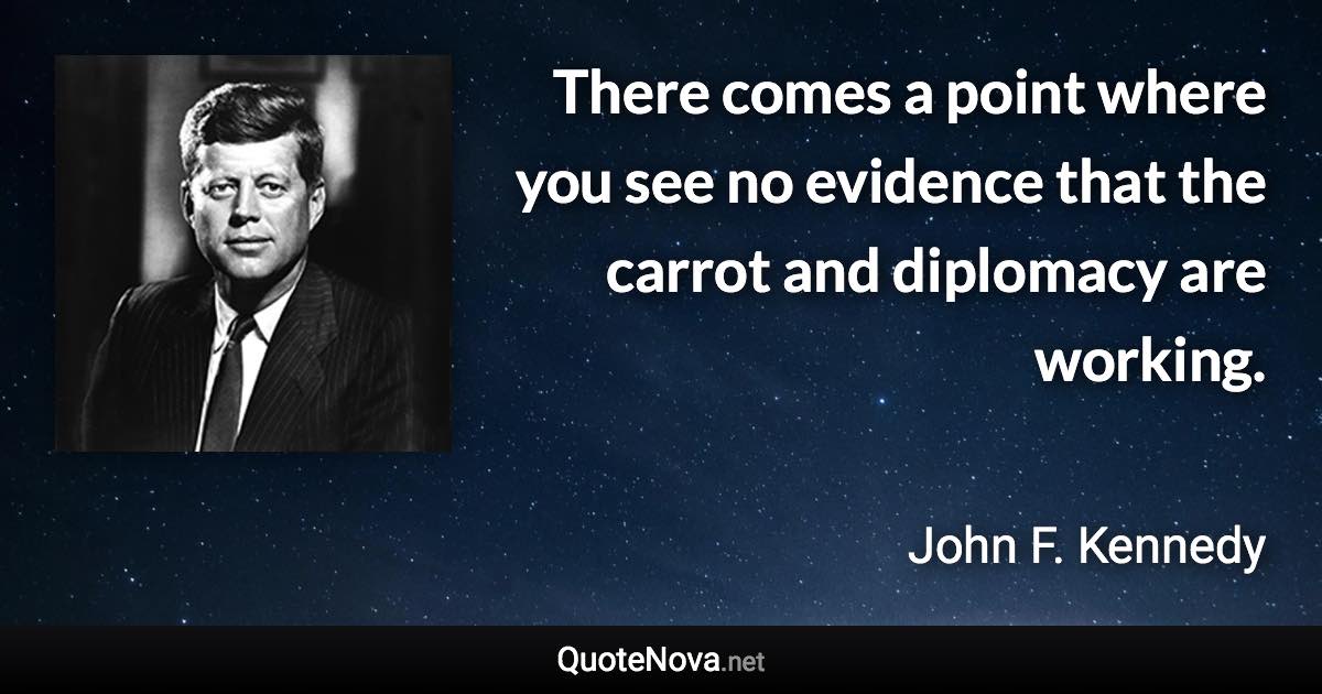 There comes a point where you see no evidence that the carrot and diplomacy are working. - John F. Kennedy quote