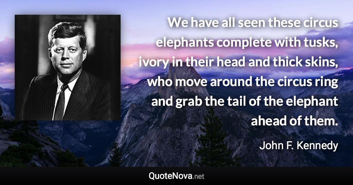 We have all seen these circus elephants complete with tusks, ivory in their head and thick skins, who move around the circus ring and grab the tail of the elephant ahead of them. - John F. Kennedy quote