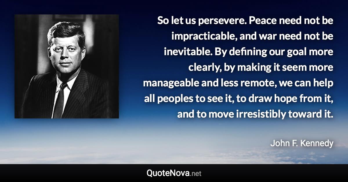 So let us persevere. Peace need not be impracticable, and war need not be inevitable. By defining our goal more clearly, by making it seem more manageable and less remote, we can help all peoples to see it, to draw hope from it, and to move irresistibly toward it. - John F. Kennedy quote