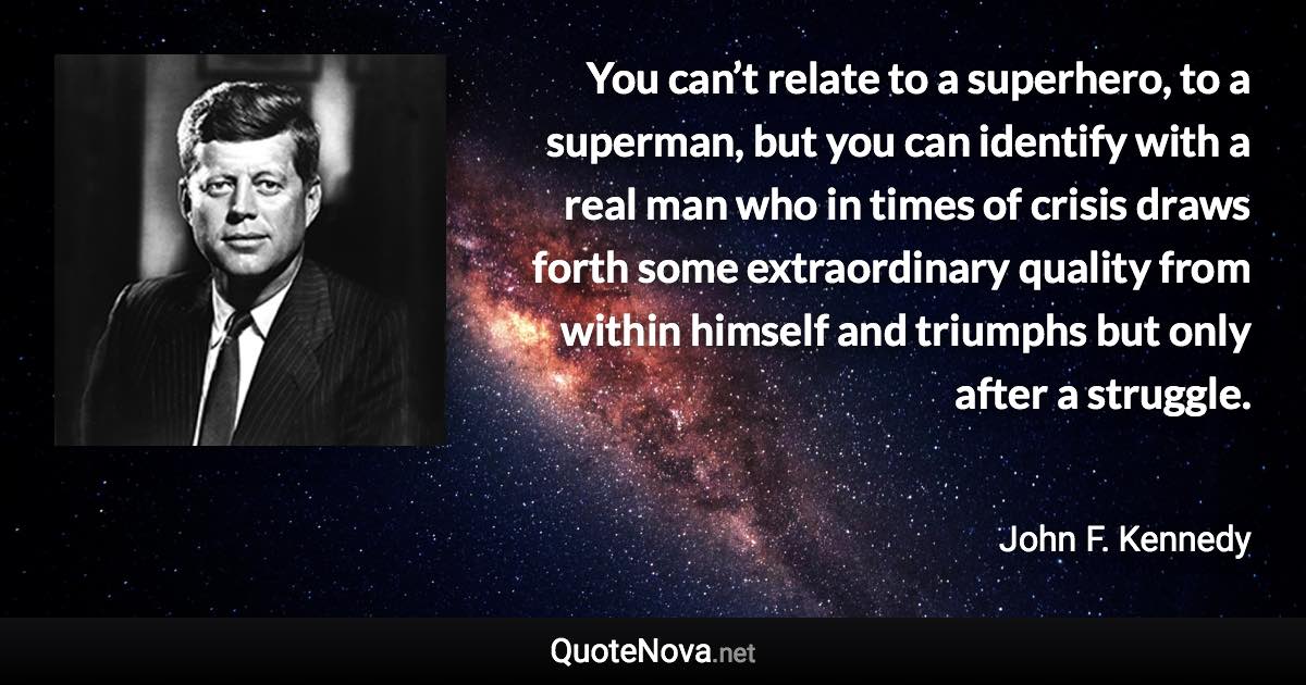 You can’t relate to a superhero, to a superman, but you can identify with a real man who in times of crisis draws forth some extraordinary quality from within himself and triumphs but only after a struggle. - John F. Kennedy quote