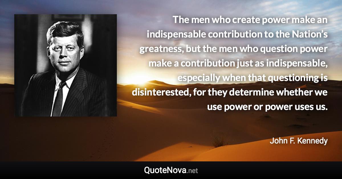 The men who create power make an indispensable contribution to the Nation’s greatness, but the men who question power make a contribution just as indispensable, especially when that questioning is disinterested, for they determine whether we use power or power uses us. - John F. Kennedy quote