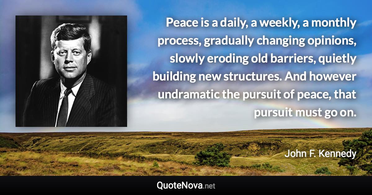 Peace is a daily, a weekly, a monthly process, gradually changing opinions, slowly eroding old barriers, quietly building new structures. And however undramatic the pursuit of peace, that pursuit must go on. - John F. Kennedy quote