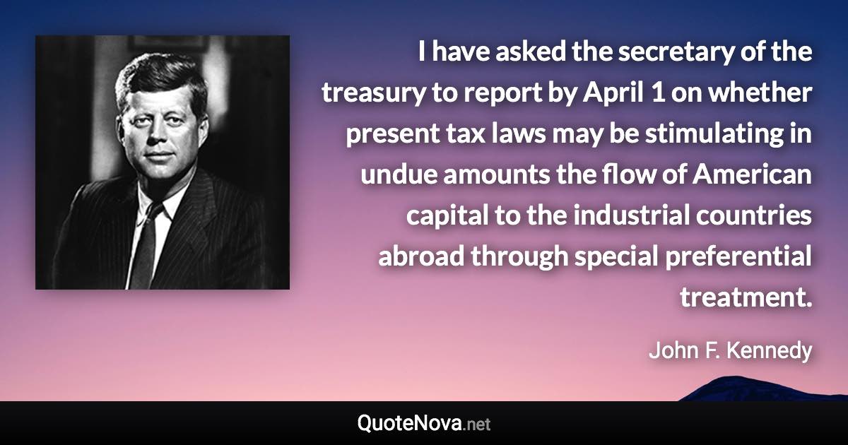 I have asked the secretary of the treasury to report by April 1 on whether present tax laws may be stimulating in undue amounts the flow of American capital to the industrial countries abroad through special preferential treatment. - John F. Kennedy quote