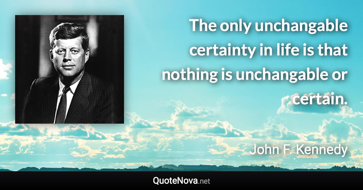 The only unchangable certainty in life is that nothing is unchangable or certain. - John F. Kennedy quote