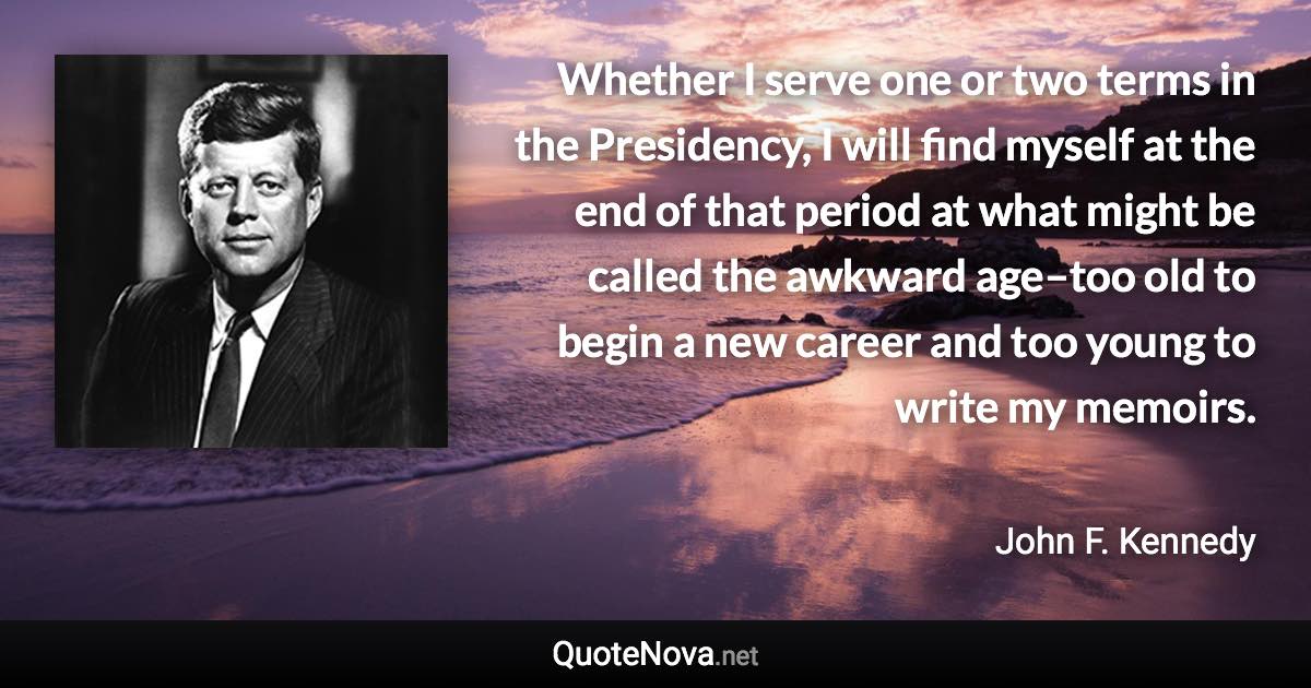 Whether I serve one or two terms in the Presidency, I will find myself at the end of that period at what might be called the awkward age–too old to begin a new career and too young to write my memoirs. - John F. Kennedy quote