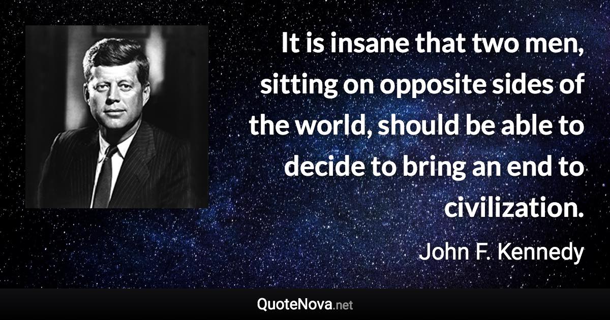 It is insane that two men, sitting on opposite sides of the world, should be able to decide to bring an end to civilization. - John F. Kennedy quote