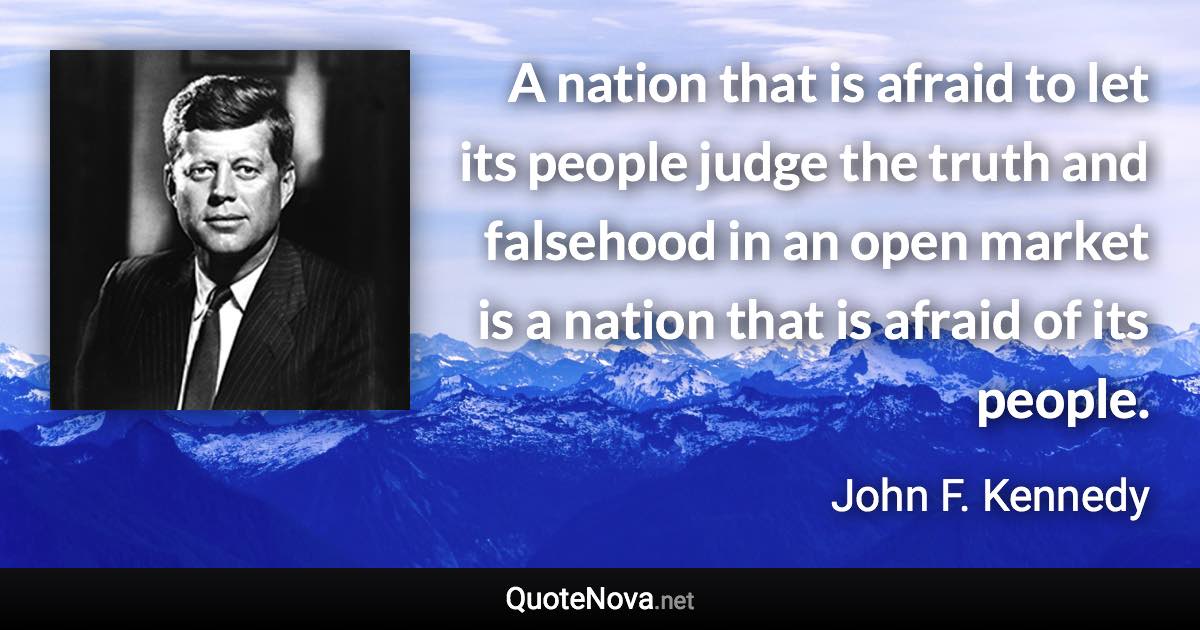 A nation that is afraid to let its people judge the truth and falsehood in an open market is a nation that is afraid of its people. - John F. Kennedy quote