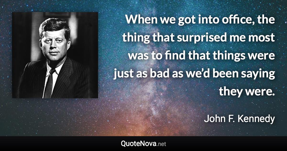 When we got into office, the thing that surprised me most was to find that things were just as bad as we’d been saying they were. - John F. Kennedy quote