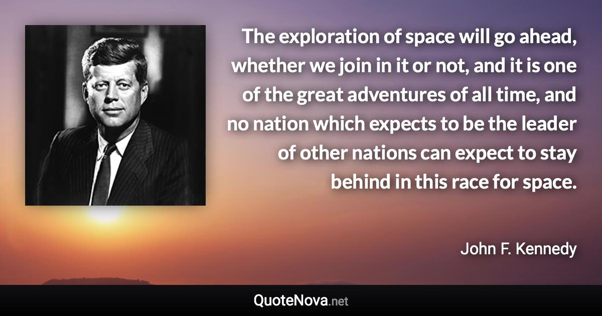 The exploration of space will go ahead, whether we join in it or not, and it is one of the great adventures of all time, and no nation which expects to be the leader of other nations can expect to stay behind in this race for space. - John F. Kennedy quote