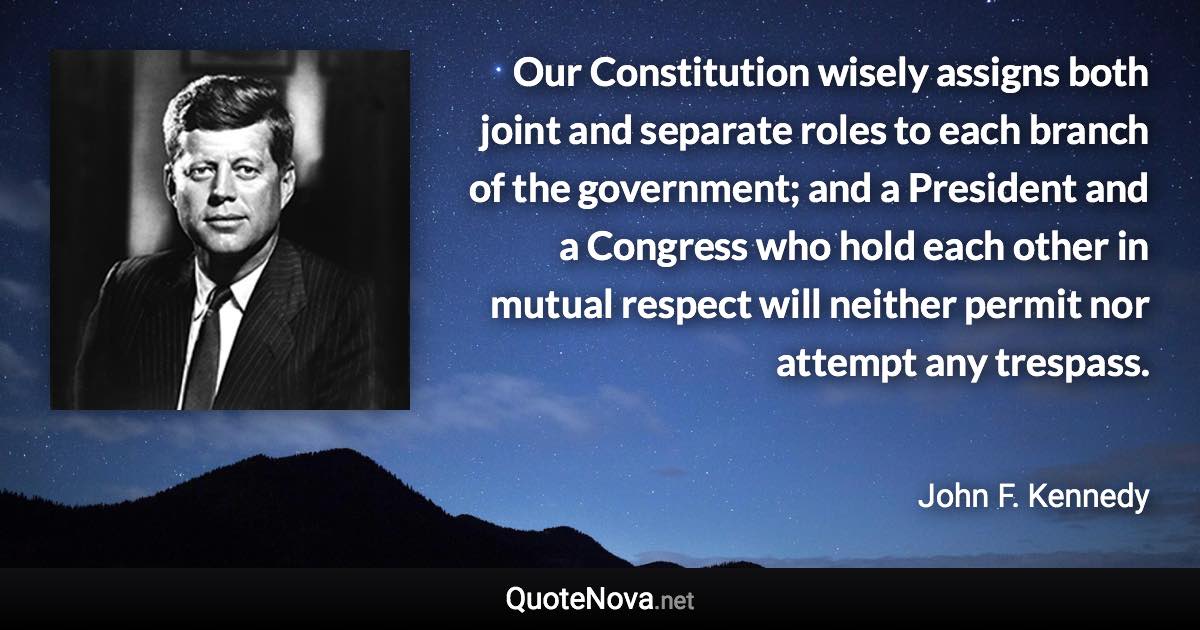 Our Constitution wisely assigns both joint and separate roles to each branch of the government; and a President and a Congress who hold each other in mutual respect will neither permit nor attempt any trespass. - John F. Kennedy quote