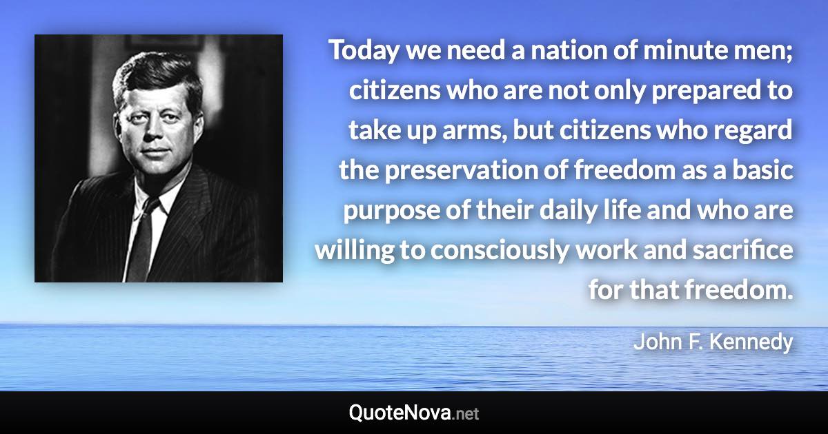 Today we need a nation of minute men; citizens who are not only prepared to take up arms, but citizens who regard the preservation of freedom as a basic purpose of their daily life and who are willing to consciously work and sacrifice for that freedom. - John F. Kennedy quote