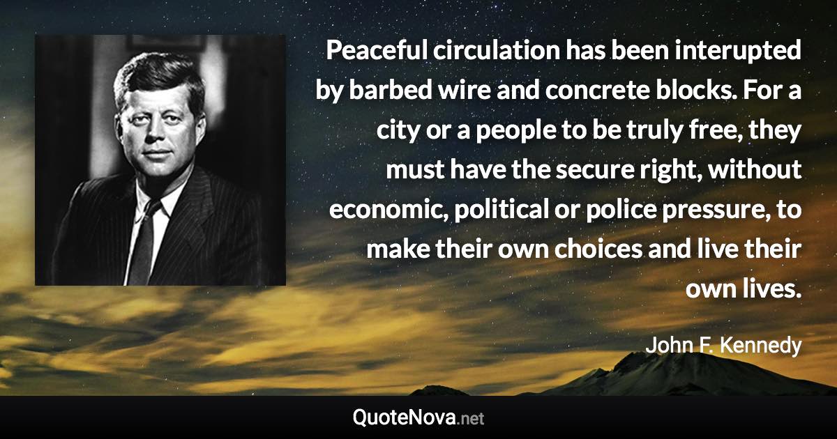 Peaceful circulation has been interupted by barbed wire and concrete blocks. For a city or a people to be truly free, they must have the secure right, without economic, political or police pressure, to make their own choices and live their own lives. - John F. Kennedy quote