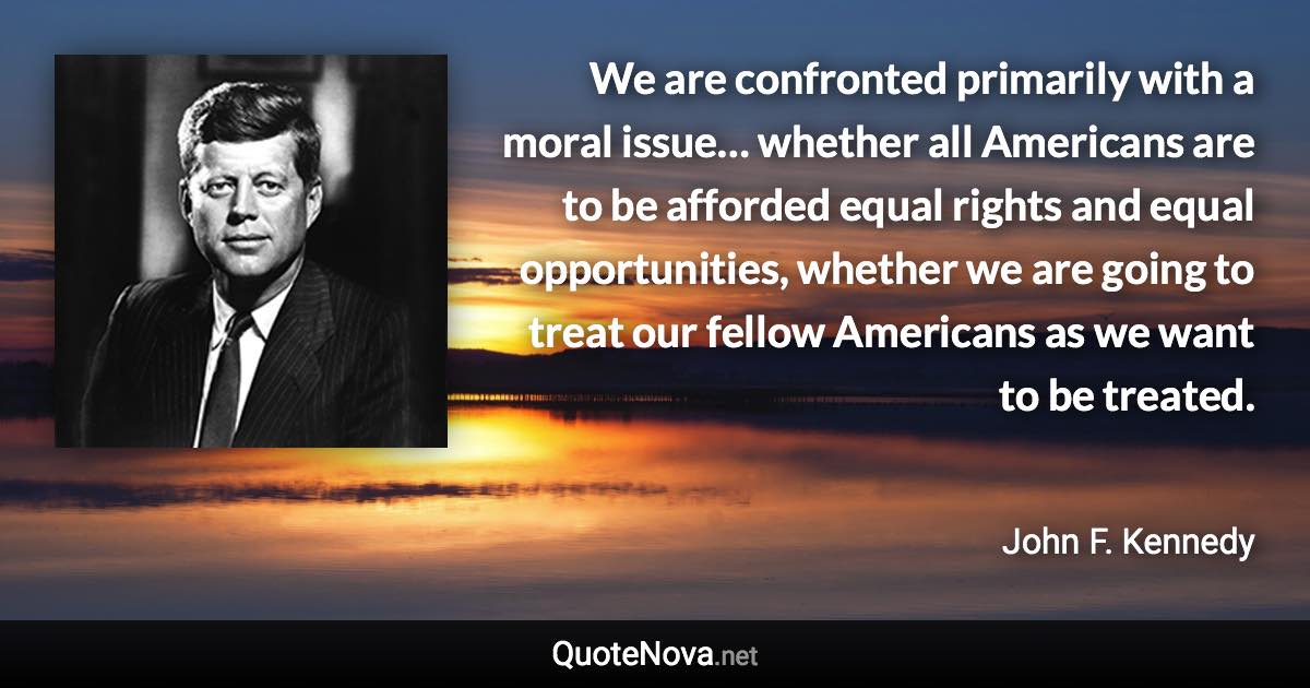 We are confronted primarily with a moral issue… whether all Americans are to be afforded equal rights and equal opportunities, whether we are going to treat our fellow Americans as we want to be treated. - John F. Kennedy quote