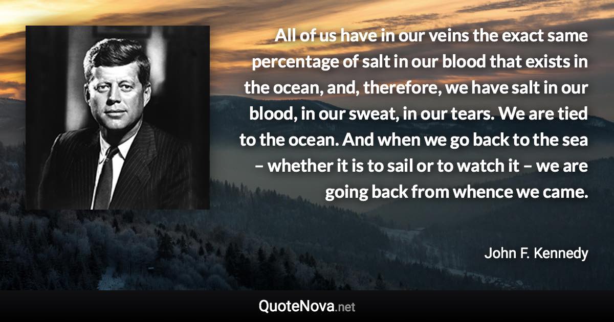 All of us have in our veins the exact same percentage of salt in our blood that exists in the ocean, and, therefore, we have salt in our blood, in our sweat, in our tears. We are tied to the ocean. And when we go back to the sea – whether it is to sail or to watch it – we are going back from whence we came. - John F. Kennedy quote