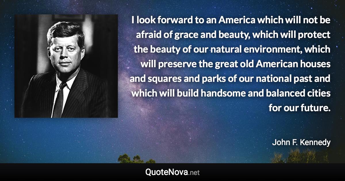 I look forward to an America which will not be afraid of grace and beauty, which will protect the beauty of our natural environment, which will preserve the great old American houses and squares and parks of our national past and which will build handsome and balanced cities for our future. - John F. Kennedy quote