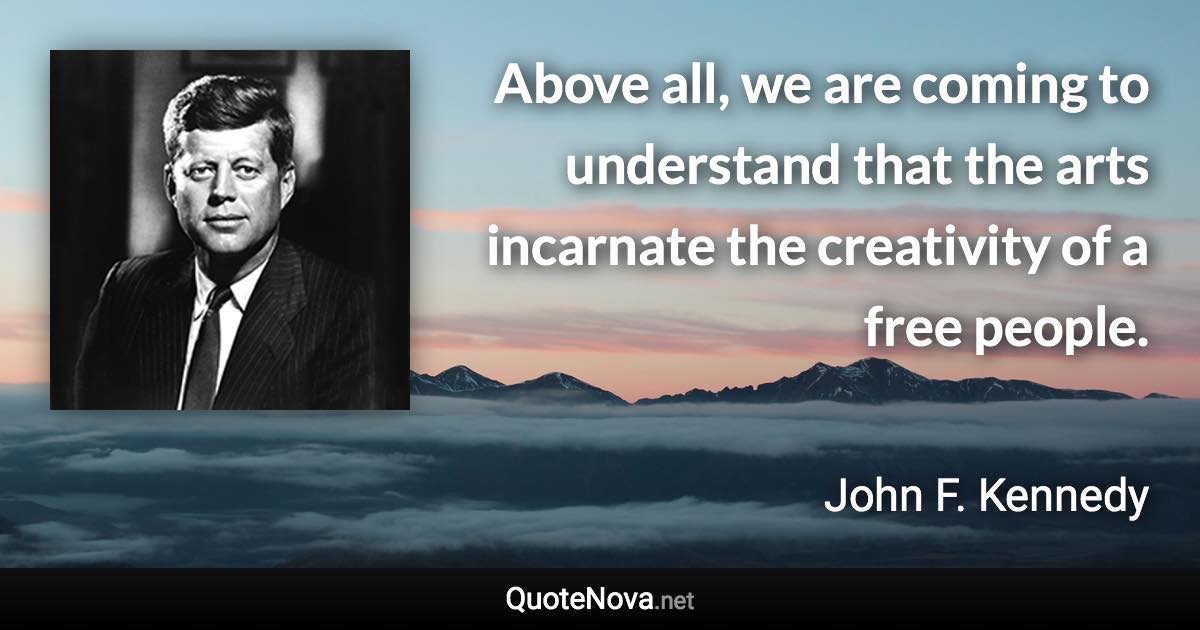 Above all, we are coming to understand that the arts incarnate the creativity of a free people. - John F. Kennedy quote