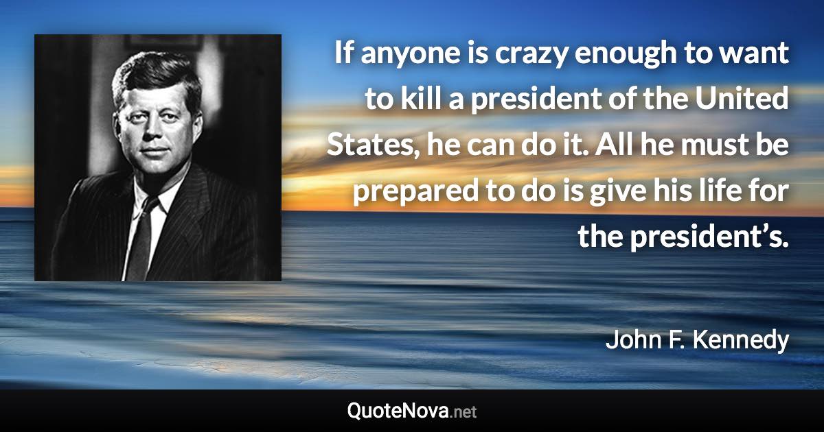 If anyone is crazy enough to want to kill a president of the United States, he can do it. All he must be prepared to do is give his life for the president’s. - John F. Kennedy quote