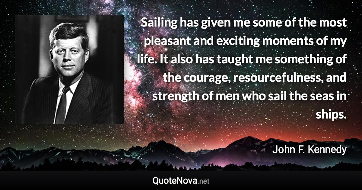 Sailing has given me some of the most pleasant and exciting moments of my life. It also has taught me something of the courage, resourcefulness, and strength of men who sail the seas in ships. - John F. Kennedy quote