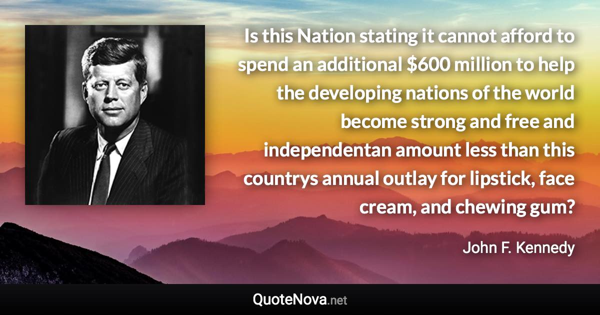 Is this Nation stating it cannot afford to spend an additional $600 million to help the developing nations of the world become strong and free and independentan amount less than this countrys annual outlay for lipstick, face cream, and chewing gum? - John F. Kennedy quote